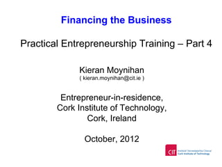 Financing the Business
Practical Entrepreneurship Training – Part 4
Kieran Moynihan
( kieran.moynihan@cit.ie )
Entrepreneur-in-residence,
Cork Institute of Technology,
Cork, Ireland
October, 2012
 
