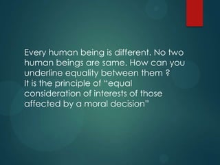 Every human being is different. No two
human beings are same. How can you
underline equality between them ?
It is the principle of “equal
consideration of interests of those
affected by a moral decision”
 
