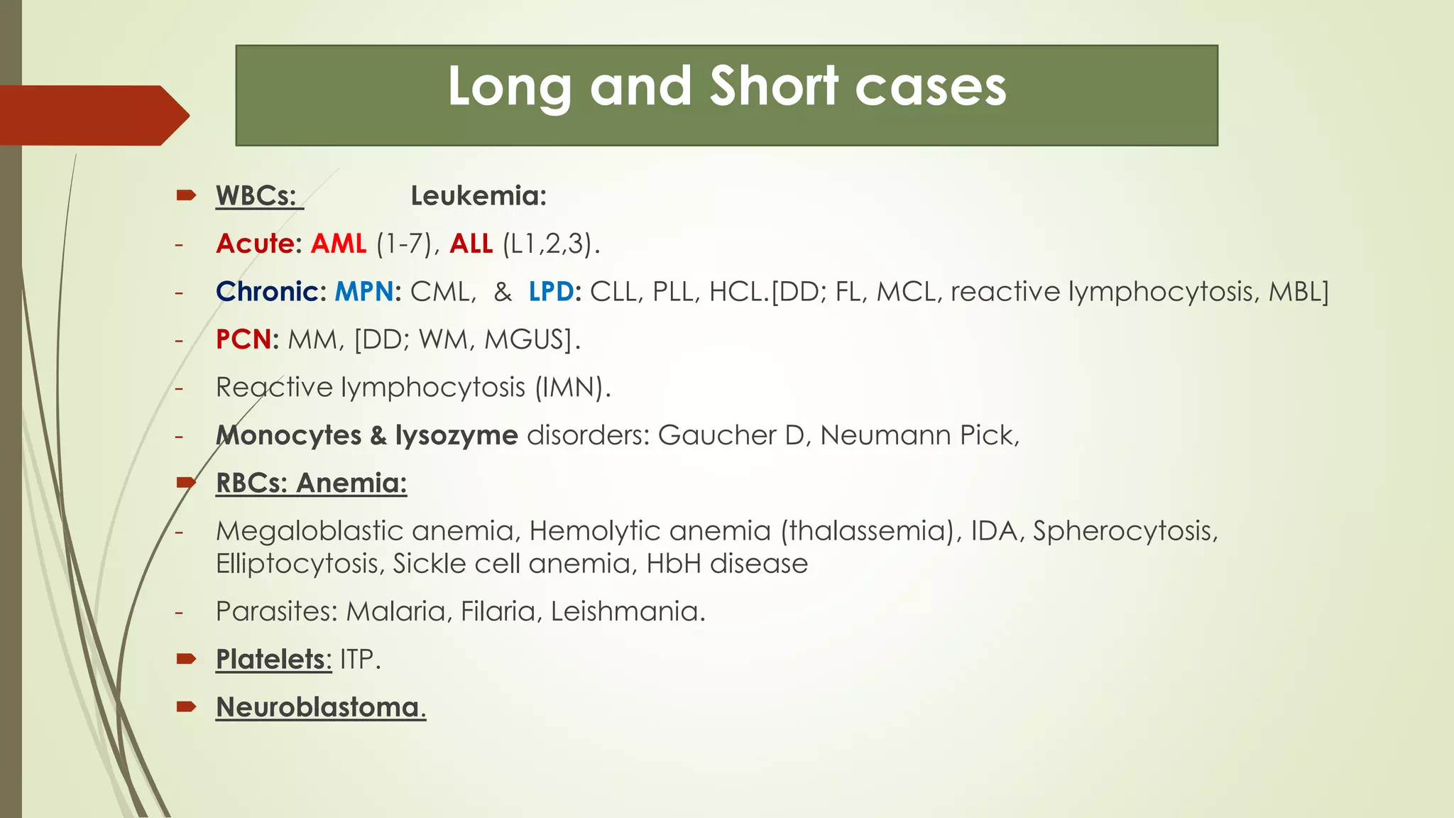 Long and Short cases
 WBCs: Leukemia:
- Acute: AML (1-7), ALL (L1,2,3).
- Chronic: MPN: CML, & LPD: CLL, PLL, HCL.[DD; FL, MCL, reactive lymphocytosis, MBL]
- PCN: MM, [DD; WM, MGUS].
- Reactive lymphocytosis (IMN).
- Monocytes & lysozyme disorders: Gaucher D, Neumann Pick,
 RBCs: Anemia:
- Megaloblastic anemia, Hemolytic anemia (thalassemia), IDA, Spherocytosis,
Elliptocytosis, Sickle cell anemia, HbH disease
- Parasites: Malaria, Filaria, Leishmania.
 Platelets: ITP.
 Neuroblastoma.
 