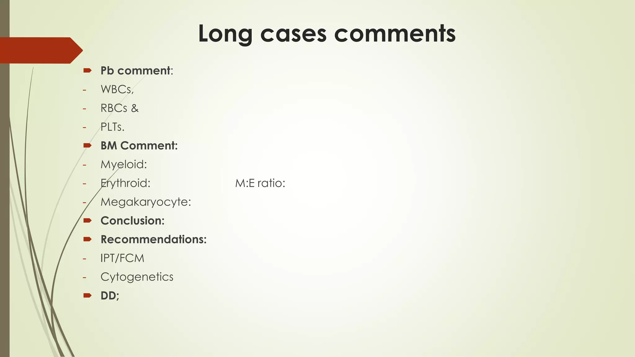 Long cases comments
 Pb comment:
- WBCs,
- RBCs &
- PLTs.
 BM Comment:
- Myeloid:
- Erythroid: M:E ratio:
- Megakaryocyte:
 Conclusion:
 Recommendations:
- IPT/FCM
- Cytogenetics
 DD;
 