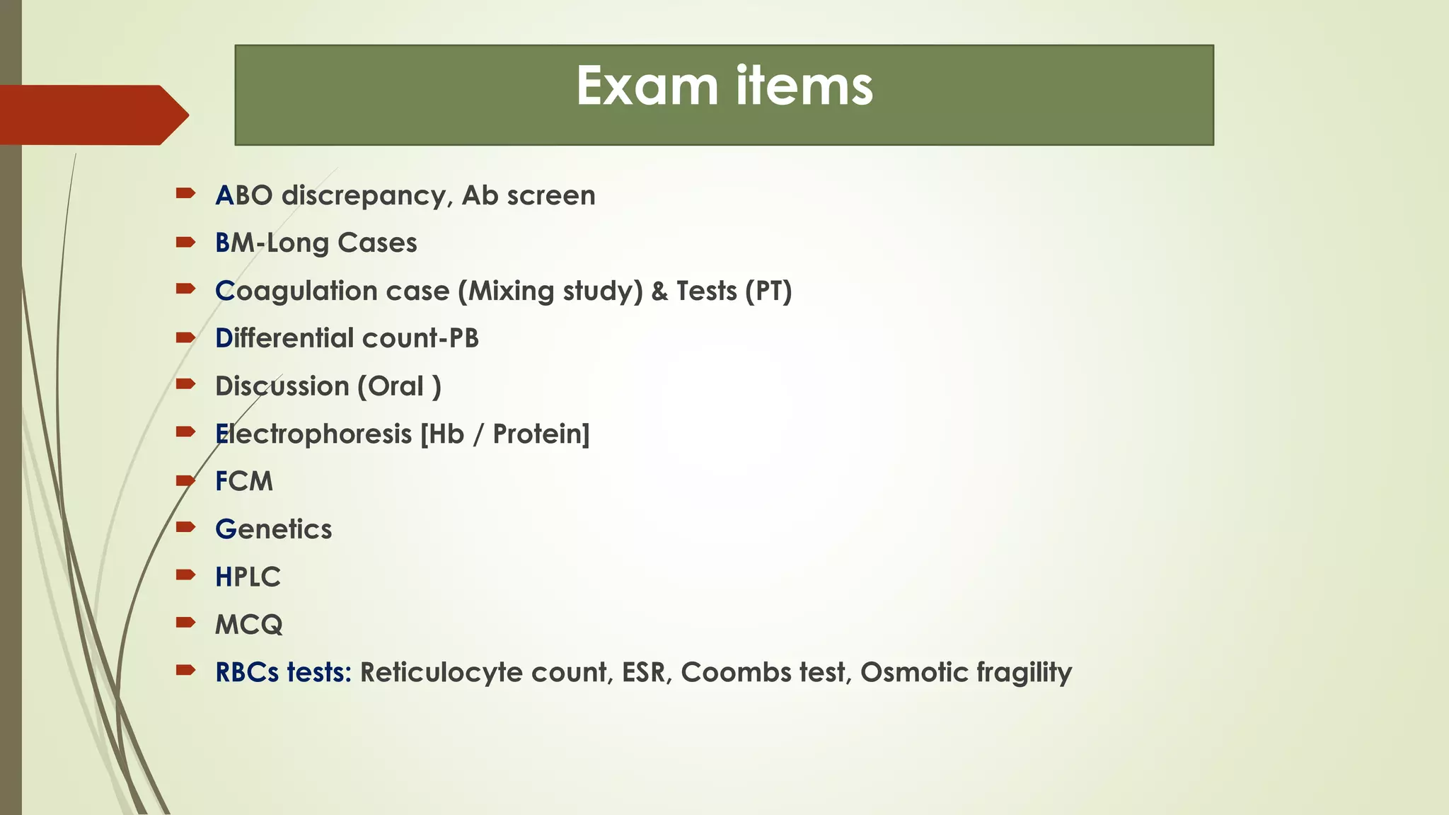 Exam items
 ABO discrepancy, Ab screen
 BM-Long Cases
 Coagulation case (Mixing study) & Tests (PT)
 Differential count-PB
 Discussion (Oral )
 Electrophoresis [Hb / Protein]
 FCM
 Genetics
 HPLC
 MCQ
 RBCs tests: Reticulocyte count, ESR, Coombs test, Osmotic fragility
 