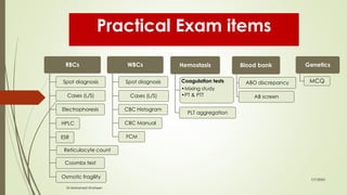 RBCs
Spot diagnosis
Cases (L/S)
Electrophoresis
HPLC
ESR
Reticulocyte count
Coombs test
Osmotic fragility
WBCs
Spot diagnosis
Cases (L/S)
CBC Histogram
CBC Manual
FCM
Hemostasis
Coagulation tests
•Mixing study
•PT & PTT
PLT aggregation
Blood bank
ABO discrepancy
AB screen
Genetics
MCQ
7/7/2023
Dr.Mohamed Shaheen
Practical Exam items
 