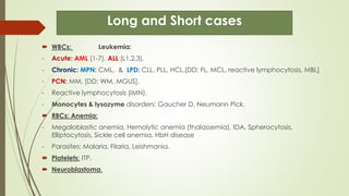 Long and Short cases
 WBCs: Leukemia:
- Acute: AML (1-7), ALL (L1,2,3).
- Chronic: MPN: CML, & LPD: CLL, PLL, HCL.[DD; FL, MCL, reactive lymphocytosis, MBL]
- PCN: MM, [DD; WM, MGUS].
- Reactive lymphocytosis (IMN).
- Monocytes & lysozyme disorders: Gaucher D, Neumann Pick,
 RBCs: Anemia:
- Megaloblastic anemia, Hemolytic anemia (thalassemia), IDA, Spherocytosis,
Elliptocytosis, Sickle cell anemia, HbH disease
- Parasites: Malaria, Filaria, Leishmania.
 Platelets: ITP.
 Neuroblastoma.
 
