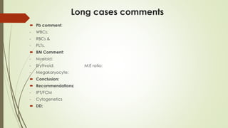 Long cases comments
 Pb comment:
- WBCs,
- RBCs &
- PLTs.
 BM Comment:
- Myeloid:
- Erythroid: M:E ratio:
- Megakaryocyte:
 Conclusion:
 Recommendations:
- IPT/FCM
- Cytogenetics
 DD;
 