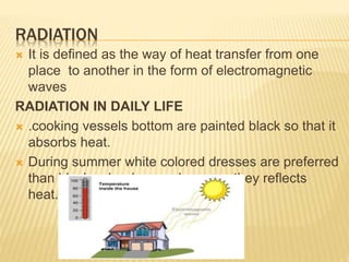 RADIATION
 It is defined as the way of heat transfer from one
place to another in the form of electromagnetic
waves
RADIATION IN DAILY LIFE
 .cooking vessels bottom are painted black so that it
absorbs heat.
 During summer white colored dresses are preferred
than black color dresses because they reflects
heat.
 
