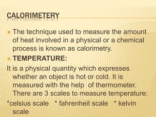 CALORIMETERY
 The technique used to measure the amount
of heat involved in a physical or a chemical
process is known as calorimetry.
 TEMPERATURE:
It is a physical quantity which expresses
whether an object is hot or cold. It is
measured with the help of thermometer.
There are 3 scales to measure temperature:
*celsius scale * fahrenheit scale * kelvin
scale
 