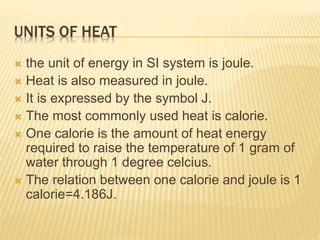 UNITS OF HEAT
 the unit of energy in SI system is joule.
 Heat is also measured in joule.
 It is expressed by the symbol J.
 The most commonly used heat is calorie.
 One calorie is the amount of heat energy
required to raise the temperature of 1 gram of
water through 1 degree celcius.
 The relation between one calorie and joule is 1
calorie=4.186J.
 