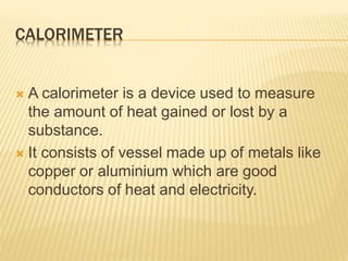 CALORIMETER
 A calorimeter is a device used to measure
the amount of heat gained or lost by a
substance.
 It consists of vessel made up of metals like
copper or aluminium which are good
conductors of heat and electricity.
 