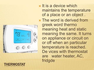 THERMOSTAT
 It is a device which
maintains the temperature
of a place or an object .
 The word is derived from
greek word thermo
meaning heat and static
meaning the same. It turns
on appliance or circuit on
or off when an particular
temperature is reached.
De vices with thermostat
are water heater, AC,
fridgde
 
