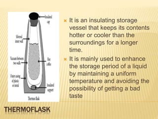 THERMOFLASK
 It is an insulating storage
vessel that keeps its contents
hotter or cooler than the
surroundings for a longer
time.
 It is mainly used to enhance
the storage period of a liquid
by maintaining a uniform
temperature and avoiding the
possibility of getting a bad
taste
 
