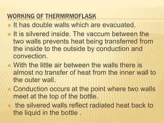 WORKING OF THERMRMOFLASK
 It has double walls which are evacuated.
 It is silvered inside. The vaccum between the
two walls prevents heat being transferred from
the inside to the outside by conduction and
convection.
 With the little air between the walls there is
almost no transfer of heat from the inner wall to
the outer wall.
 Conduction occurs at the point where two walls
meet at the top of the bottle.
 the silvered walls reflect radiated heat back to
the liquid in the bottle .
 