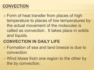 CONVECTION
 Form of heat transfer from places of high
temperature to places of low temperatures by
the actual movement of the molecules is
called as convection. It takes place in solids
and liquids.
CONVECTION IN DAILY LIFE
 Formation of sea and land breeze is due to
convection
 Wind blows from one region to the other by
the by convection.
 