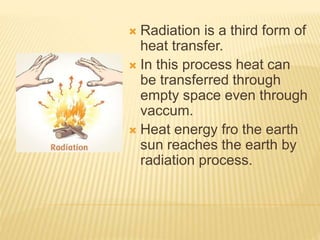  Radiation is a third form of
heat transfer.
 In this process heat can
be transferred through
empty space even through
vaccum.
 Heat energy fro the earth
sun reaches the earth by
radiation process.
 