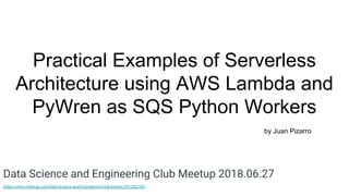 Practical Examples of Serverless
Architecture using AWS Lambda and
PyWren as SQS Python Workers
by Juan Pizarro
Data Science and Engineering Club Meetup 2018.06.27
https://www.meetup.com/Data-Science-and-Engineering-Club/events/251202735/
 