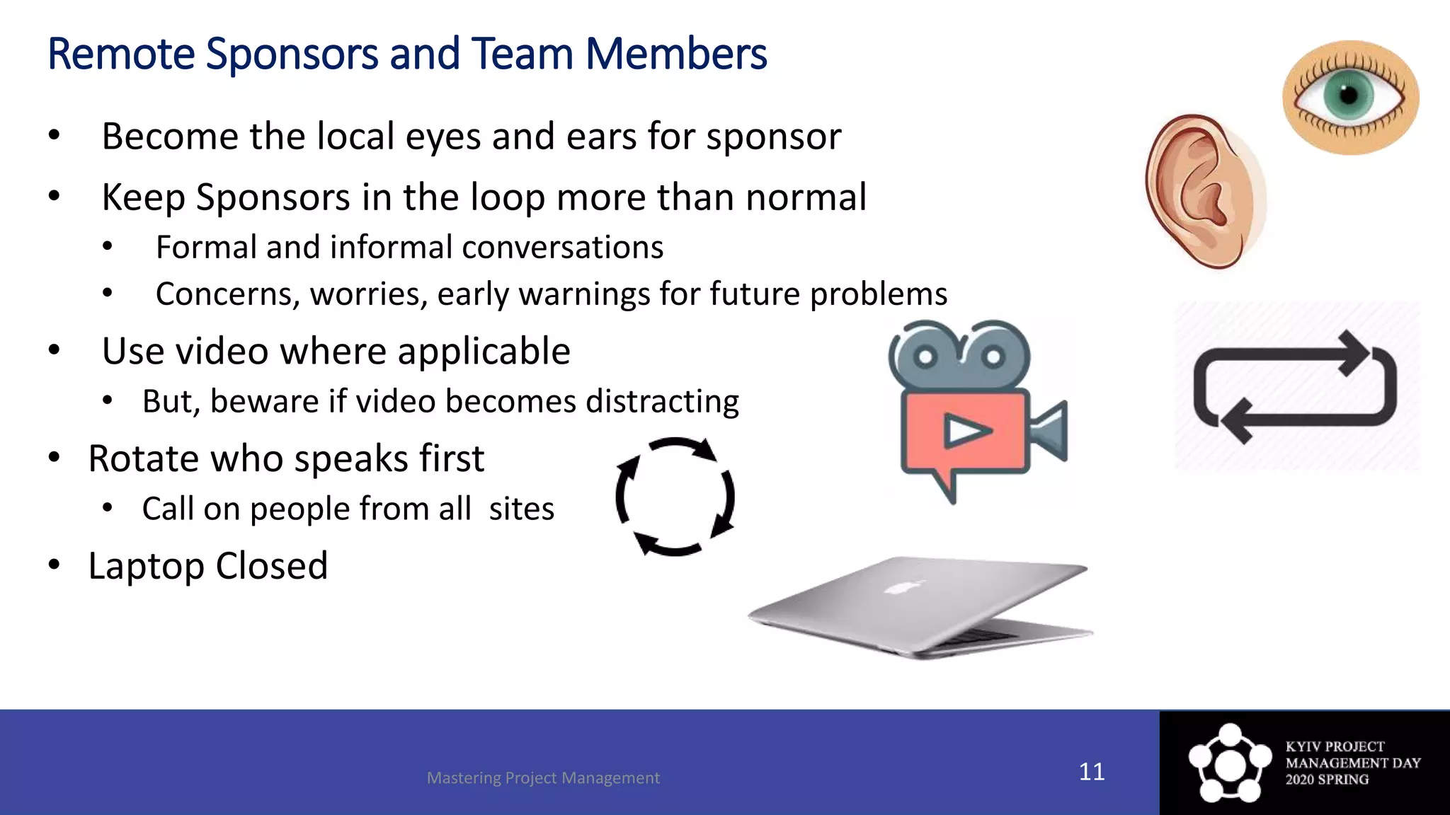 Remote Sponsors and Team Members
• Become the local eyes and ears for sponsor
• Keep Sponsors in the loop more than normal
• Formal and informal conversations
• Concerns, worries, early warnings for future problems
• Use video where applicable
• But, beware if video becomes distracting
• Rotate who speaks first
• Call on people from all sites
• Laptop Closed
Mastering Project Management 11
 