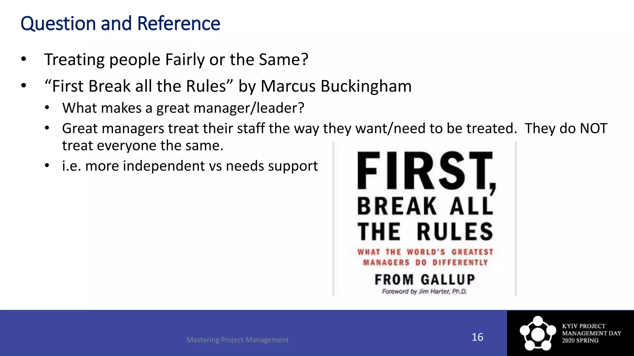 Question and Reference
• Treating people Fairly or the Same?
• “First Break all the Rules” by Marcus Buckingham
• What makes a great manager/leader?
• Great managers treat their staff the way they want/need to be treated. They do NOT
treat everyone the same.
• i.e. more independent vs needs support
Mastering Project Management 16
 