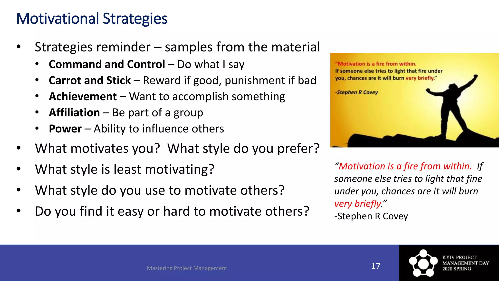 Motivational Strategies
• Strategies reminder – samples from the material
• Command and Control – Do what I say
• Carrot and Stick – Reward if good, punishment if bad
• Achievement – Want to accomplish something
• Affiliation – Be part of a group
• Power – Ability to influence others
• What motivates you? What style do you prefer?
• What style is least motivating?
• What style do you use to motivate others?
• Do you find it easy or hard to motivate others?
Mastering Project Management 17
“Motivation is a fire from within. If
someone else tries to light that fine
under you, chances are it will burn
very briefly.”
-Stephen R Covey
 