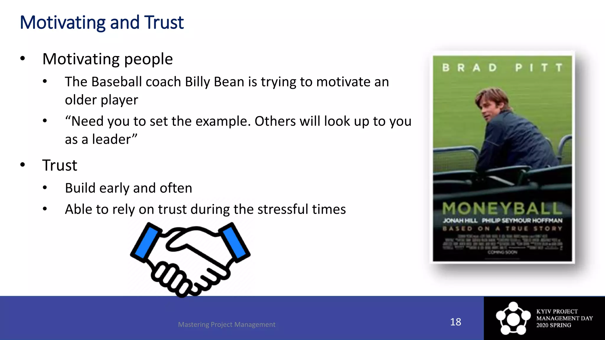 Motivating and Trust
• Motivating people
• The Baseball coach Billy Bean is trying to motivate an
older player
• “Need you to set the example. Others will look up to you
as a leader”
• Trust
• Build early and often
• Able to rely on trust during the stressful times
Mastering Project Management 18
 
