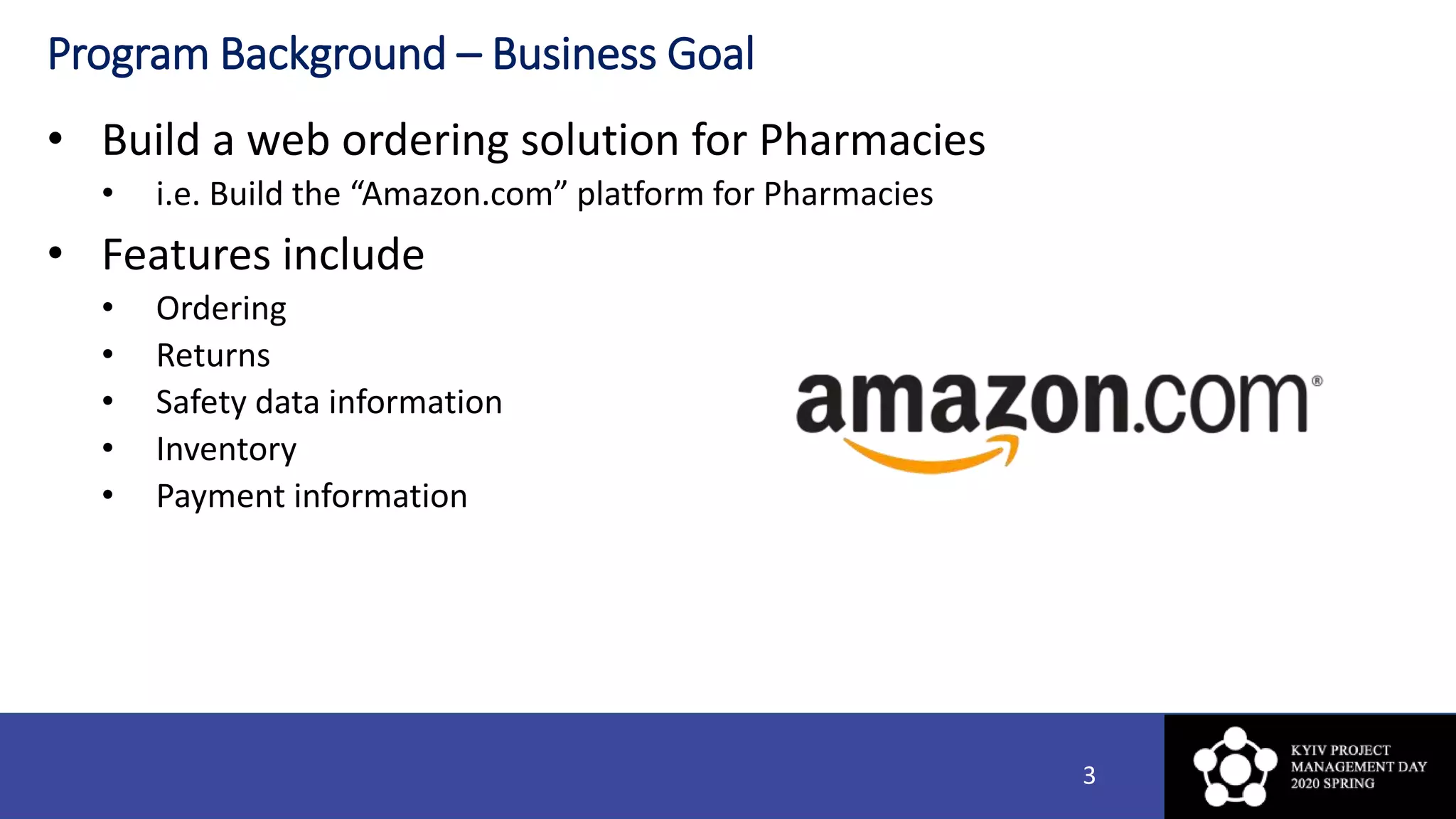 Program Background – Business Goal
• Build a web ordering solution for Pharmacies
• i.e. Build the “Amazon.com” platform for Pharmacies
• Features include
• Ordering
• Returns
• Safety data information
• Inventory
• Payment information
3
 
