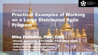 PMDAY 2020 – Kyiv, Ukraine
Practical Examples of Working
on a Large Distributed Agile
Program
Mike Palladino, PMP, CSM
- Director, Agile Center of Excellence, Bristol-Myers Squibb
- Adjunct Professor, Villanova University
- Author, Data Management University
- Past President, PMI-DVC chapter
1
 