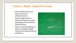 Lahey’s Right Angled Forceps
 Used to dissect thecystic
duct and artery in
cholecystectomy.
 Used in Vagotomies to
dissect the vagus nerveand
pass ligatures aroundthem
beforedivision.
 Used in thyroid surgeries to
dissect and ligate middle
thyroid vein,superiorthyroid
pedicle,etc.
 
