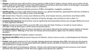 • Urine
• Volume: Usually less than 100 mL/24 hr (anuric phase) or 400 mL/24 hr (oliguric phase), which occurs within 24–48
hr after renal insult. Nonoliguric (more than 400 mL/24 hr) renal failure also occurs when renal damage is associated
with nephrotoxic agents (e.g., contrast media or antibiotics).
• Color: Dirty, brown sediment indicates presence of RBCs, hemoglobin, myoglobin, porphyrins.
• Specific gravity: Less than 1.020 reflects kidney disease, e.g., glomerulonephritis, pyelonephritis with loss of ability to
concentrate; fixed at 1.010 reflects severe renal damage.
• pH: Greater than 7 found in urinary tract infections (UTIs), renal tubular necrosis, and chronic renal failure (CRF).
• Osmolality: Less than 350 mOsm/kg is indicative of tubular damage, and urine/serum ratio is often 1:1.
• Creatinine (Cr) clearance: Renal function may be significantly decreased before blood urea nitrogen (BUN) and serum
Cr show significant elevation.
• Sodium: Usually increased if ATN is cause for ARF, more than 40 mEq/L if kidney is not able to resorb sodium,
although it may be decreased in other causes of prerenal failure.
• Fractional sodium (FeNa): Ratio of sodium excreted to total sodium filtered by the kidneys reveals inability of tubules
to reabsorb sodium. Readings of less than 1% indicate prerenal problems, higher than 1% reflects intrarenal
disorders.
• Bicarbonate: Elevated if metabolic acidosis is present.
• Red blood cells (RBCs): May be present because of infection, stones, trauma, tumor, or altered glomerular filtration
(GF).
• Protein: High-grade proteinuria (3–4+) strongly indicates glomerular damage when RBCs and casts are also present.
Low-grade proteinuria (1–2+) and white blood cells (WBCs) may be indicative of infection or interstitial nephritis. In
ATN, proteinuria is usually minimal.
• Casts: Usually signal renal disease or infection. Cellular casts with brownish pigments and numerous renal tubular
epithelial cells are diagnostic of ATN. Red casts suggest acute glomerular nephritis.
 