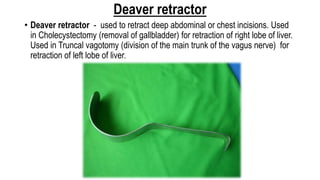 Deaver retractor
• Deaver retractor - used to retract deep abdominal or chest incisions. Used
in Cholecystectomy (removal of gallbladder) for retraction of right lobe of liver.
Used in Truncal vagotomy (division of the main trunk of the vagus nerve) for
retraction of left lobe of liver.
 