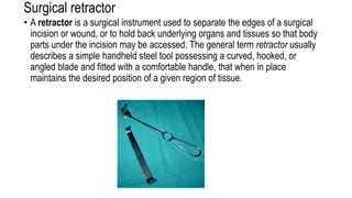 Surgical retractor
• A retractor is a surgical instrument used to separate the edges of a surgical
incision or wound, or to hold back underlying organs and tissues so that body
parts under the incision may be accessed. The general term retractor usually
describes a simple handheld steel tool possessing a curved, hooked, or
angled blade and fitted with a comfortable handle, that when in place
maintains the desired position of a given region of tissue.
 