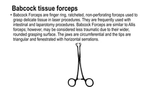Babcock tissue forceps
• Babcock Forceps are finger ring, ratcheted, non-perforating forceps used to
grasp delicate tissue in laser procedures. They are frequently used with
intestinal and laparotomy procedures. Babcock Forceps are similar to Allis
forceps; however, may be considered less traumatic due to their wider,
rounded grasping surface. The jaws are circumferential and the tips are
triangular and fenestrated with horizontal serrations.
 