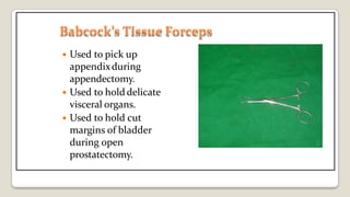Babcock’s TissueForceps
 Used to pick up
appendixduring
appendectomy.
 Used to hold delicate
visceral organs.
 Used to hold cut
margins of bladder
during open
prostatectomy.
 