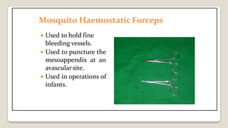 Mosquito Haemostatic Forceps
 Used to hold fine
bleeding vessels.
 Used to puncture the
mesoappendix at an
avascularsite.
 Used in operations of
infants.
 