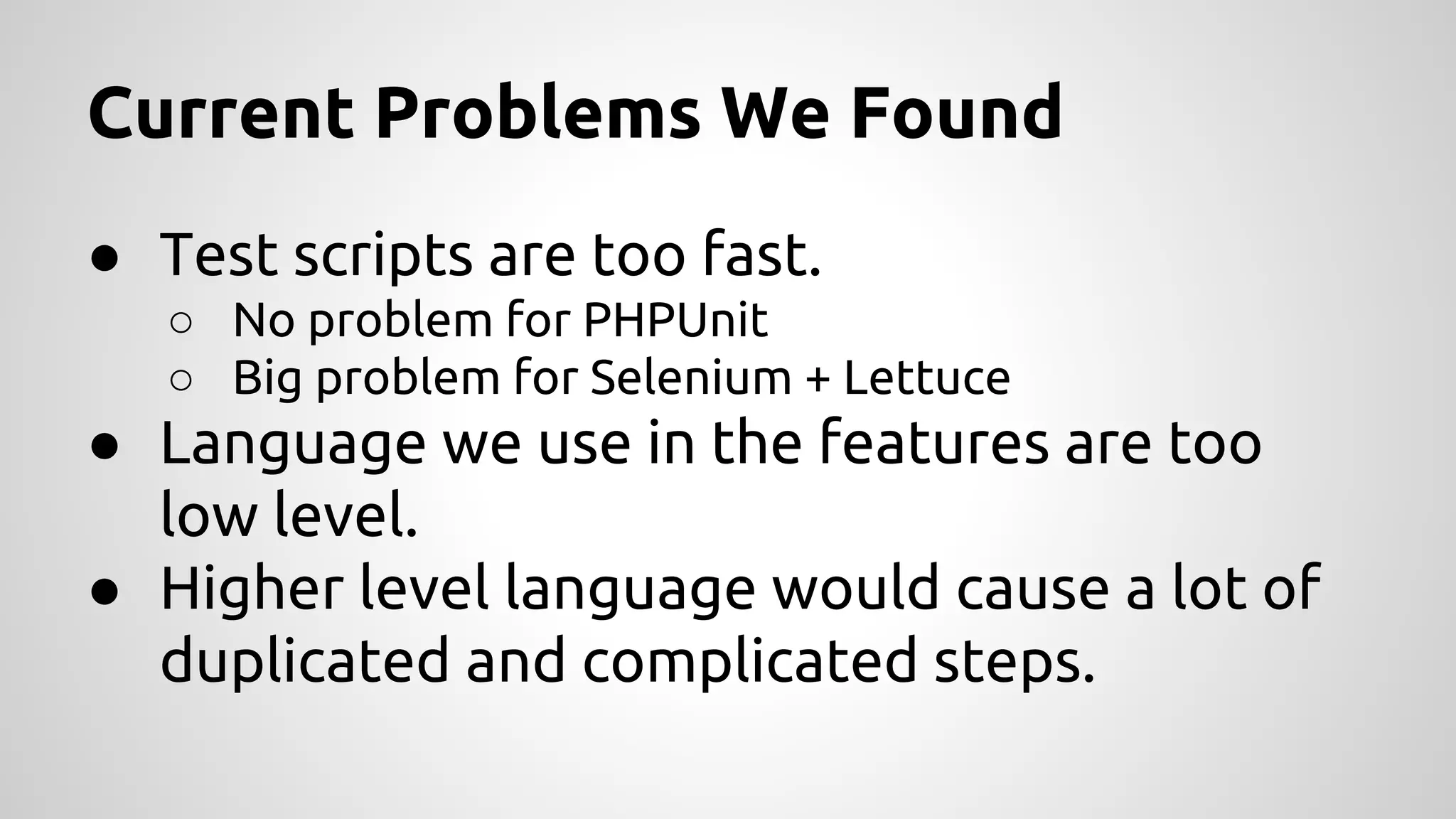 Current Problems We Found
● Test scripts are too fast.
○ No problem for PHPUnit
○ Big problem for Selenium + Lettuce

● Language we use in the features are too
low level.
● Higher level language would cause a lot of
duplicated and complicated steps.

 