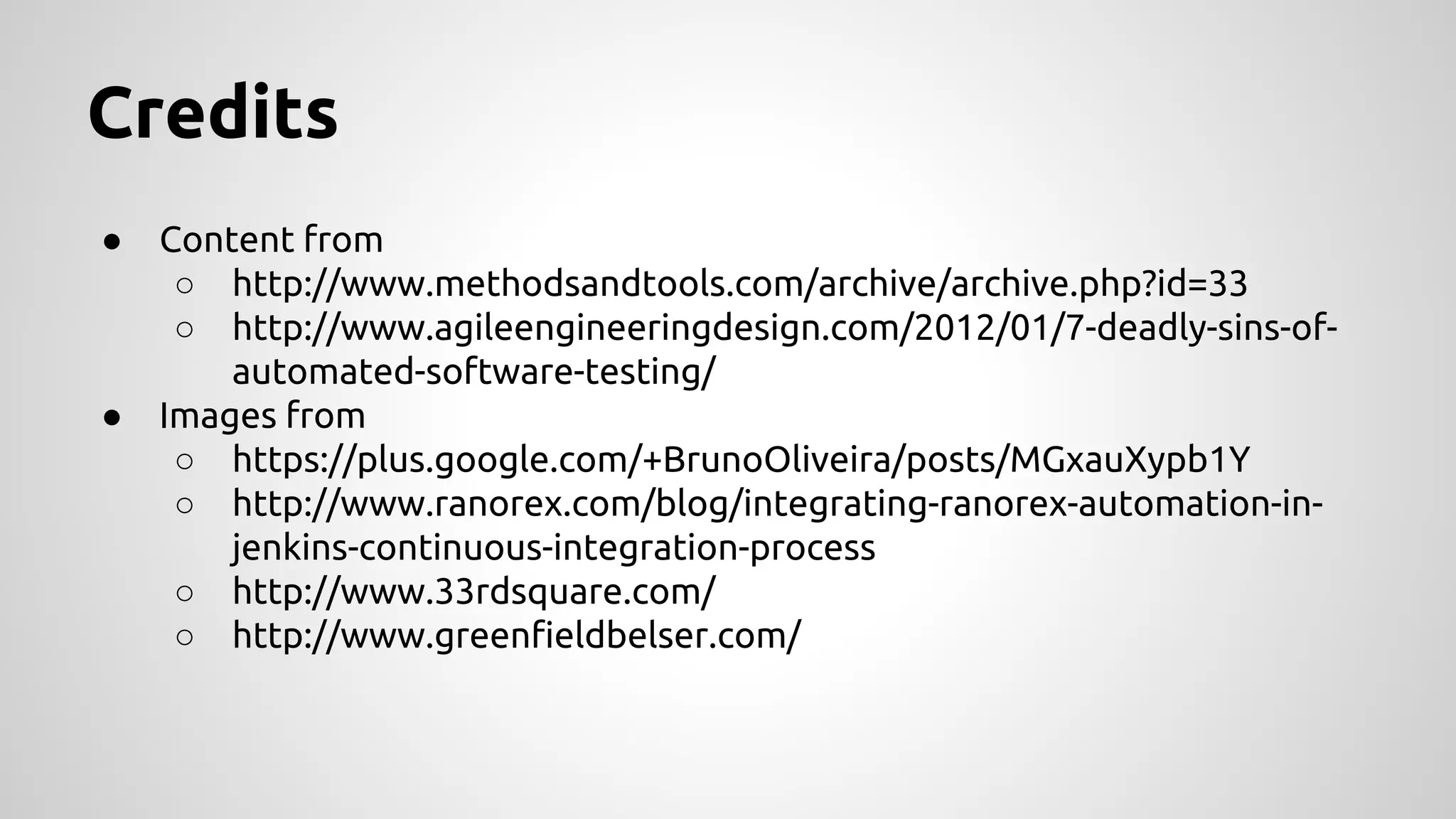 Credits
●

●

Content from
○ http://www.methodsandtools.com/archive/archive.php?id=33
○ http://www.agileengineeringdesign.com/2012/01/7-deadly-sins-ofautomated-software-testing/
Images from
○ https://plus.google.com/+BrunoOliveira/posts/MGxauXypb1Y
○ http://www.ranorex.com/blog/integrating-ranorex-automation-injenkins-continuous-integration-process
○ http://www.33rdsquare.com/
○ http://www.greenfieldbelser.com/

 