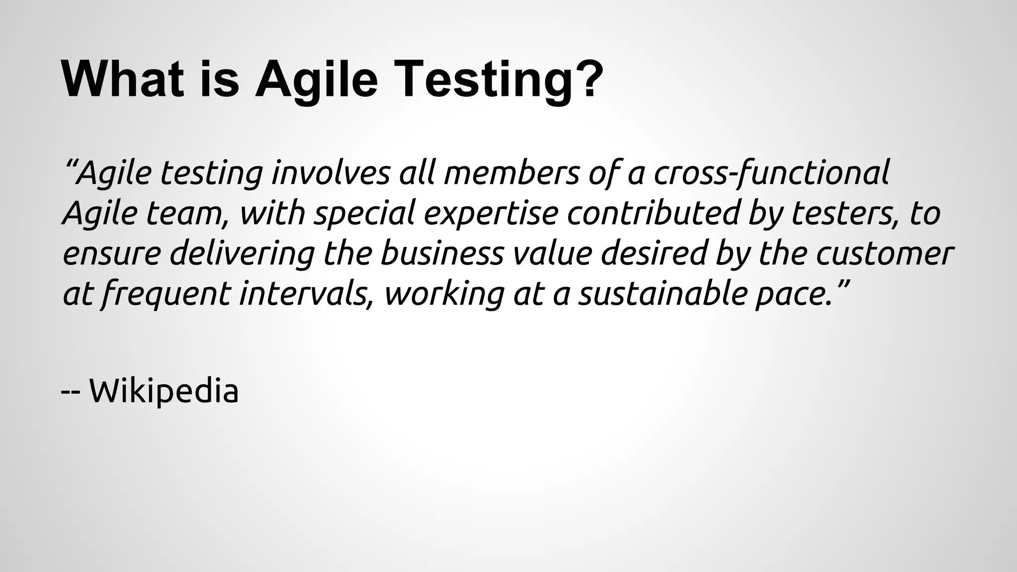 What is Agile Testing?
“Agile testing involves all members of a cross-functional
Agile team, with special expertise contributed by testers, to
ensure delivering the business value desired by the customer
at frequent intervals, working at a sustainable pace.”
-- Wikipedia

 