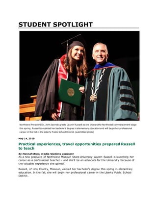 STUDENT SPOTLIGHT
Northwest President Dr. John Jasinski greets Lauren Russell as she crosses the Northwest commencement stage
this spring. Russell completed her bachelor’s degree in elementary education and will begin her professional
career in the fall in the Liberty Public School District. (submitted photo)
May 14, 2018
Practical experiences, travel opportunities prepared Russell
to teach
By Hannah Brod, media relations assistant
As a new graduate of Northwest Missouri State University Lauren Russell is launching her
career as a professional teacher – and she’ll be an advocate for the University because of
the valuable experience she gained.
Russell, of Linn County, Missouri, earned her bachelor’s degree this spring in elementary
education. In the fall, she will begin her professional career in the Liberty Public School
District.
 