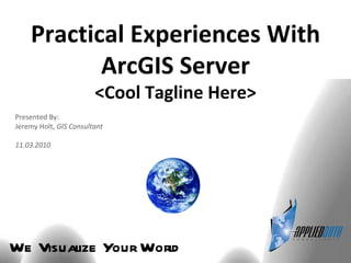 We Visualize Your World Practical Experiences With ArcGIS Server <Cool Tagline Here> Presented By: Jeremy Holt,  GIS Consultant 11.03.2010 