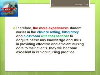  Therefore, the more experiences student
nurses in the clinical setting, laboratory
and classroom with their teacher to
acquire necessary knowledge and skills
in providing effective and efficient nursing
care to their clients. They will become
excellent in clinical nursing practice.
February 3, 201611
 