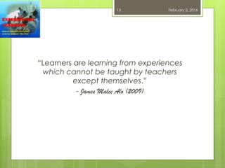 “Learners are learning from experiences
which cannot be taught by teachers
except themselves.”
- James Malce Alo (2009)
February 3, 201613
 