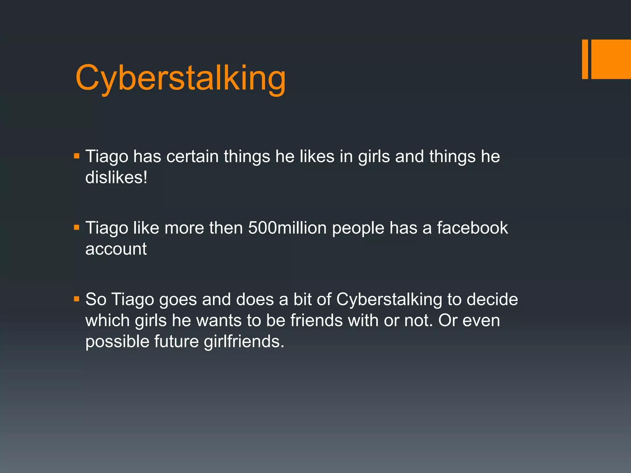 CyberstalkingTiago has certain things he likes in girls and things he dislikes!Tiago like more then 500million people has a facebook accountSo Tiago goes and does a bit of Cyberstalking to decide which girls he wants to be friends with or not. Or even possible future girlfriends.