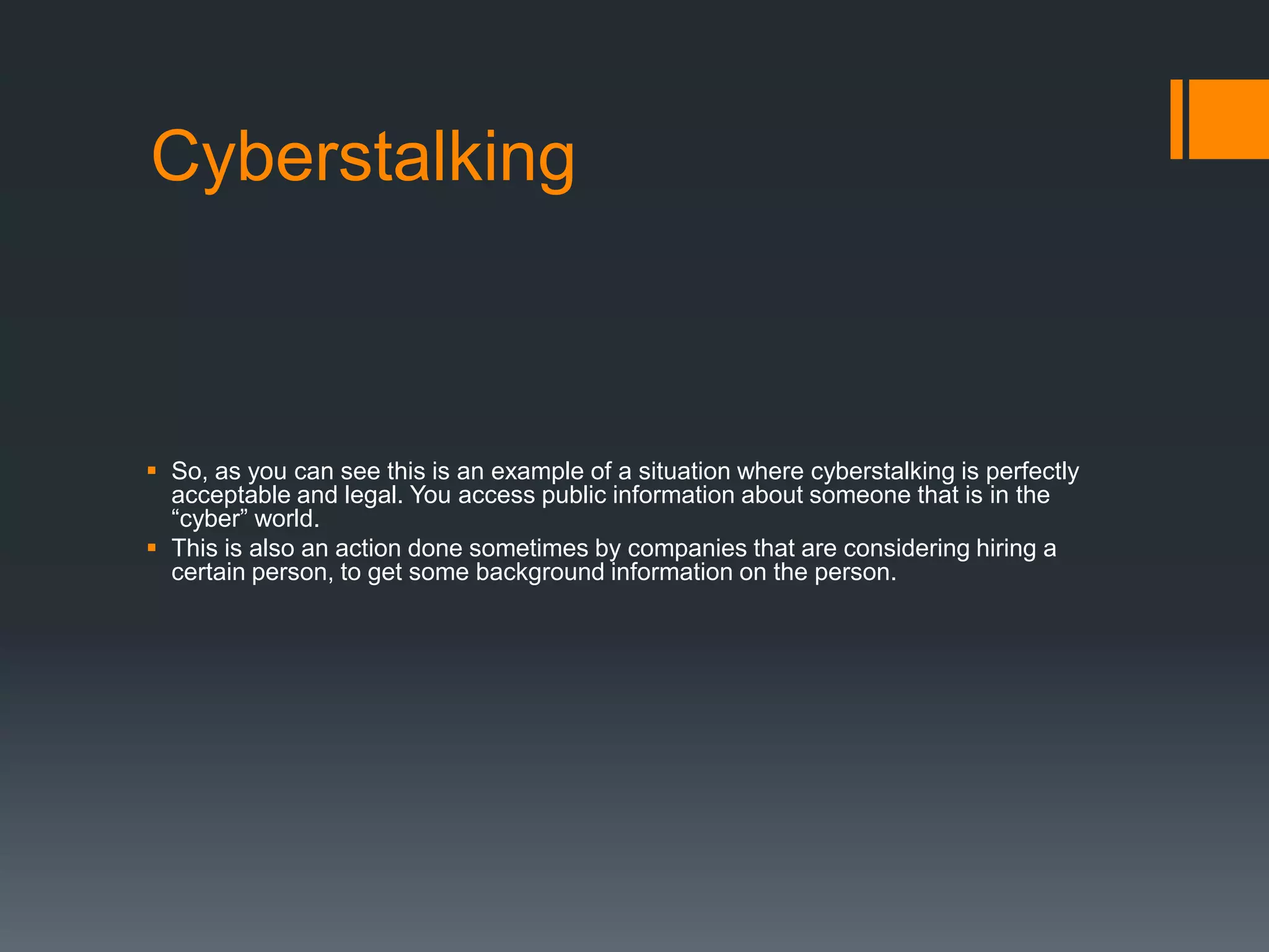 CyberstalkingSo, as you can see this is an example of a situation where cyberstalking is perfectly acceptable and legal. You access public information about someone that is in the “cyber” world.This is also an action done sometimes by companies that are considering hiring a certain person, to get some background information on the person.