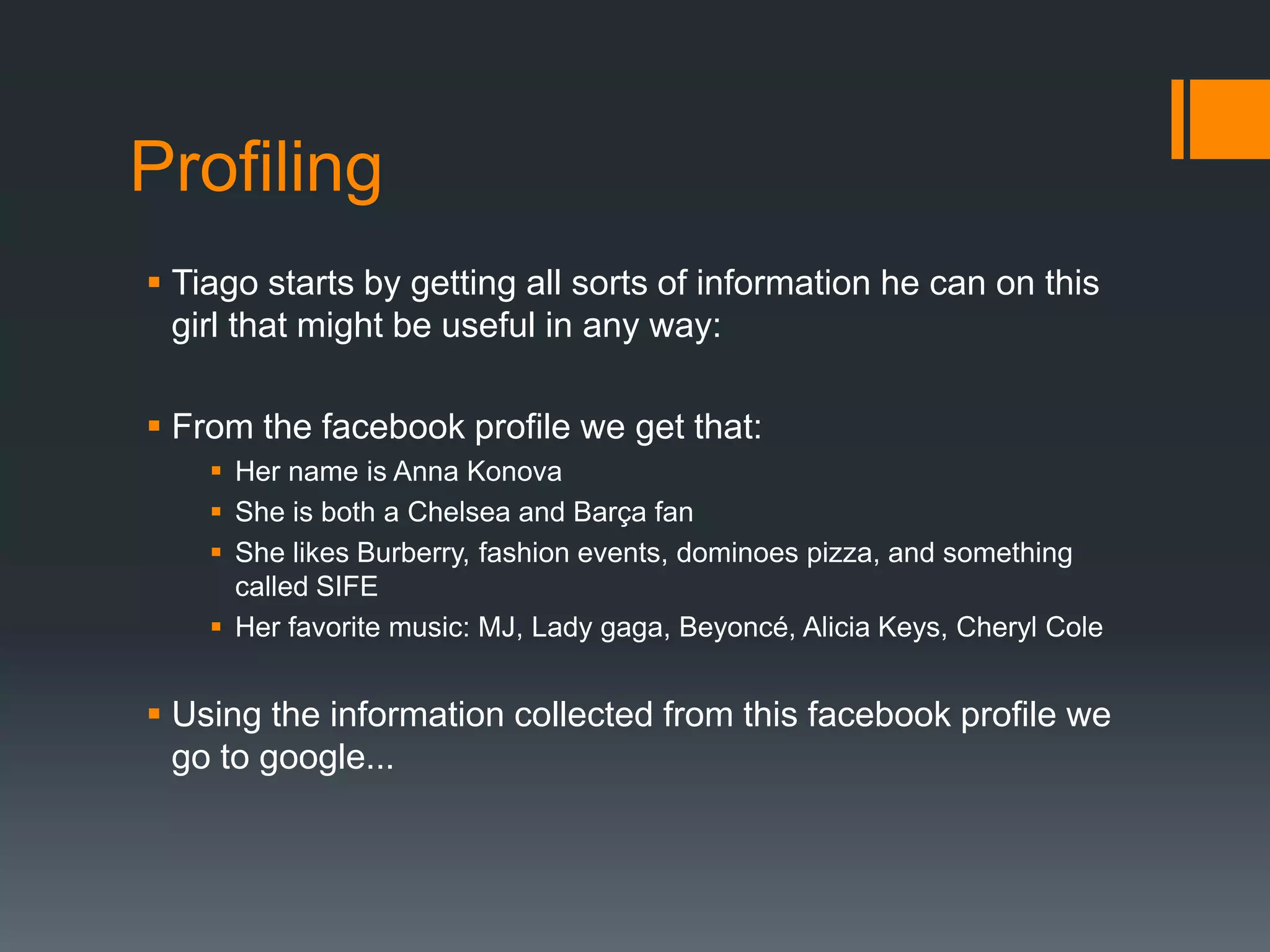 ProfilingTiago starts by getting all sorts of information he can on this girl that might be useful in any way:From the facebook profile we get that:Her name is Anna KonovaShe is both a Chelsea and Barça fanShe likes Burberry, fashion events, dominoes pizza, and something called SIFEHer favorite music: MJ, Lady gaga, Beyoncé, Alicia Keys, Cheryl ColeUsing the information collected from this facebook profile we go to google...