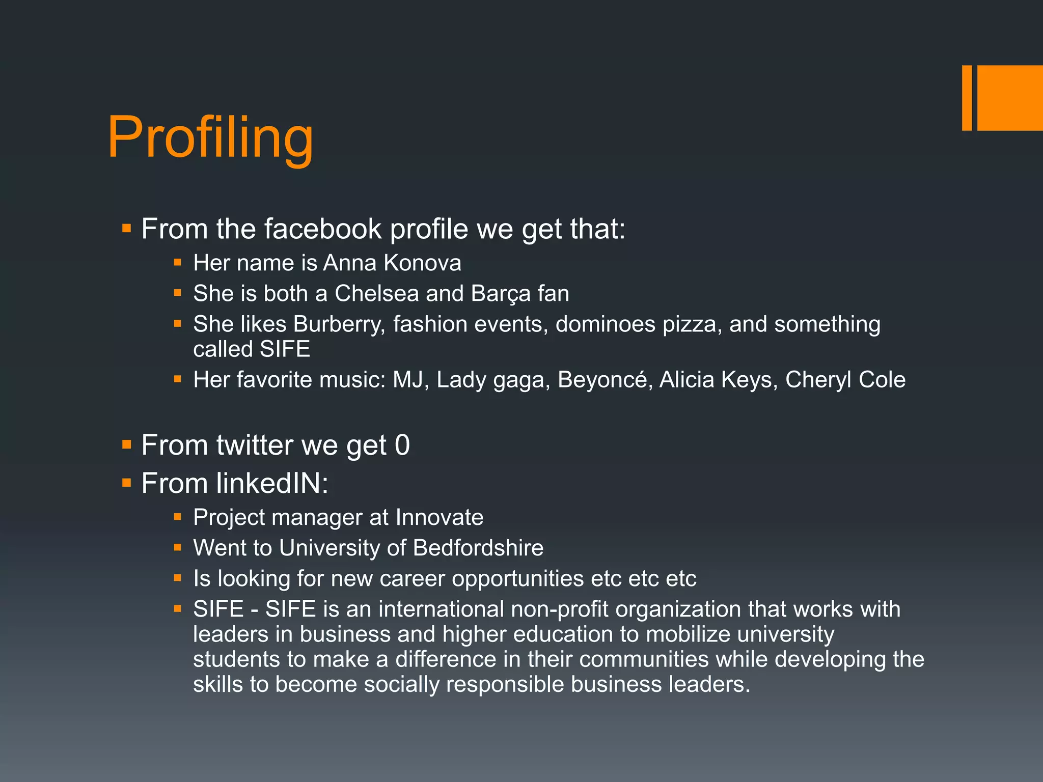ProfilingFrom the facebook profile we get that:Her name is Anna KonovaShe is both a Chelsea and Barça fanShe likes Burberry, fashion events, dominoes pizza, and something called SIFEHer favorite music: MJ, Lady gaga, Beyoncé, Alicia Keys, Cheryl ColeFrom twitter we get 0From linkedIN:Project manager at Innovate Went to University of BedfordshireIs looking for new career opportunities etc etc etcSIFE - SIFE is an international non-profit organization that works with leaders in business and higher education to mobilize university students to make a difference in their communities while developing the skills to become socially responsible business leaders.