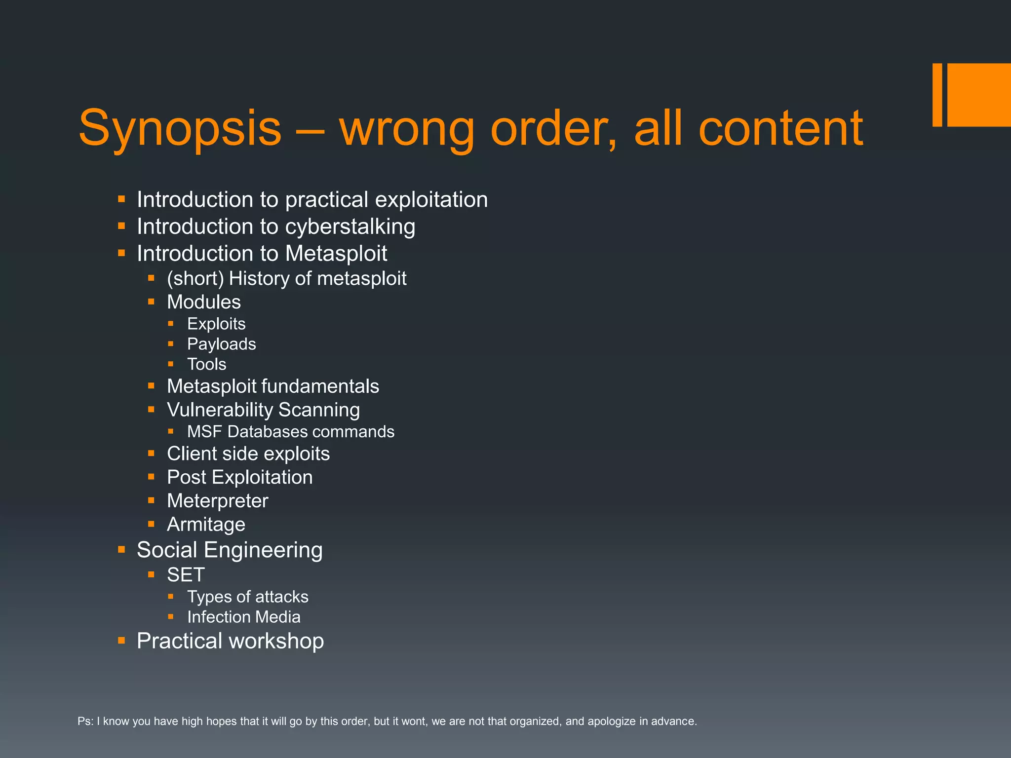 Synopsis – wrong order, all contentIntroduction to practical exploitationIntroduction to cyberstalkingIntroduction to Metasploit(short) History of metasploitModulesExploitsPayloadsToolsMetasploit fundamentalsVulnerability ScanningMSF Databases commandsClient side exploitsPost ExploitationMeterpreter ArmitageSocial EngineeringSETTypes of attacksInfection MediaPractical workshopPs: I know you have high hopes that it will go by this order, but it wont, we are not that organized, and apologize in advance.