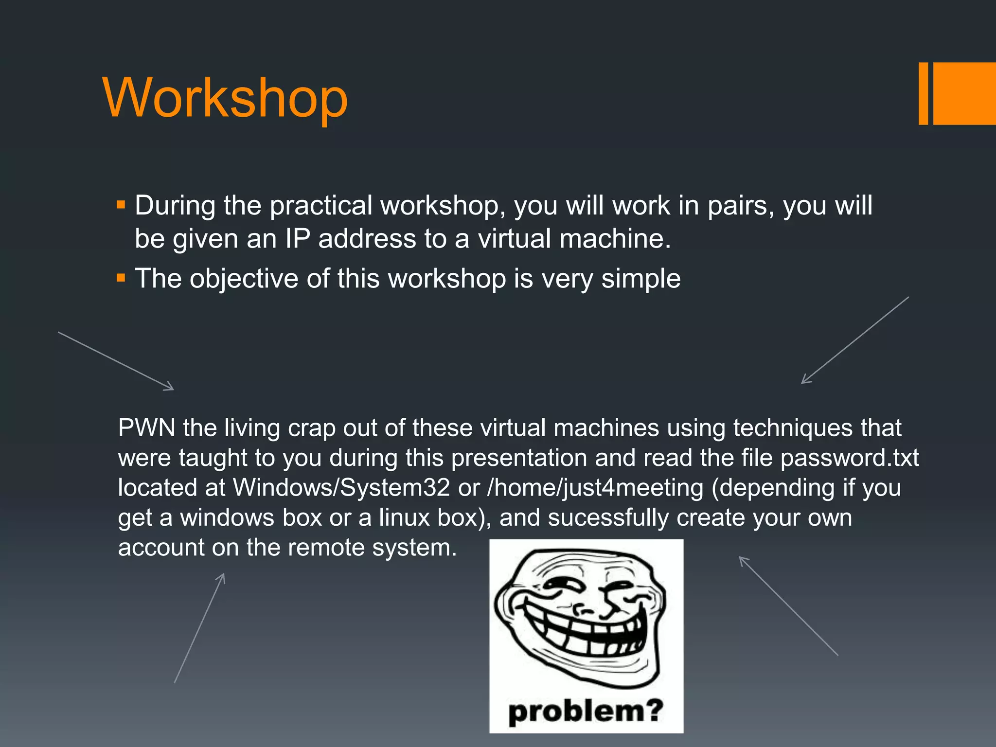 WorkshopDuring the practical workshop, you will work in pairs, you will be given an IP address to a virtual machine.The objective of this workshop is very simplePWN the living crap out of these virtual machines using techniques that were taught to you during this presentation and read the file password.txt located at Windows/System32 or /home/just4meeting (depending if you get a windows box or a linux box), and sucessfully create your own account on the remote system. 