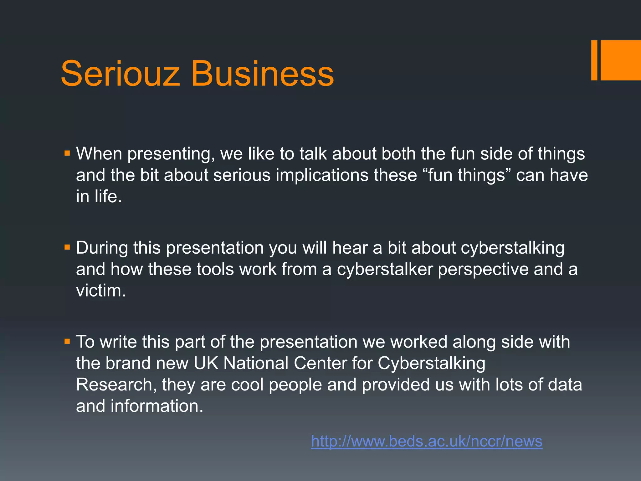 Seriouz BusinessWhen presenting, we like to talk about both the fun side of things and the bit about serious implications these “fun things” can have in life.During this presentation you will hear a bit about cyberstalking and how these tools work from a cyberstalker perspective and a victim.To write this part of the presentation we worked along side with the brand new UK National Center for Cyberstalking Research, they are cool people and provided us with lots of data and information.http://www.beds.ac.uk/nccr/news