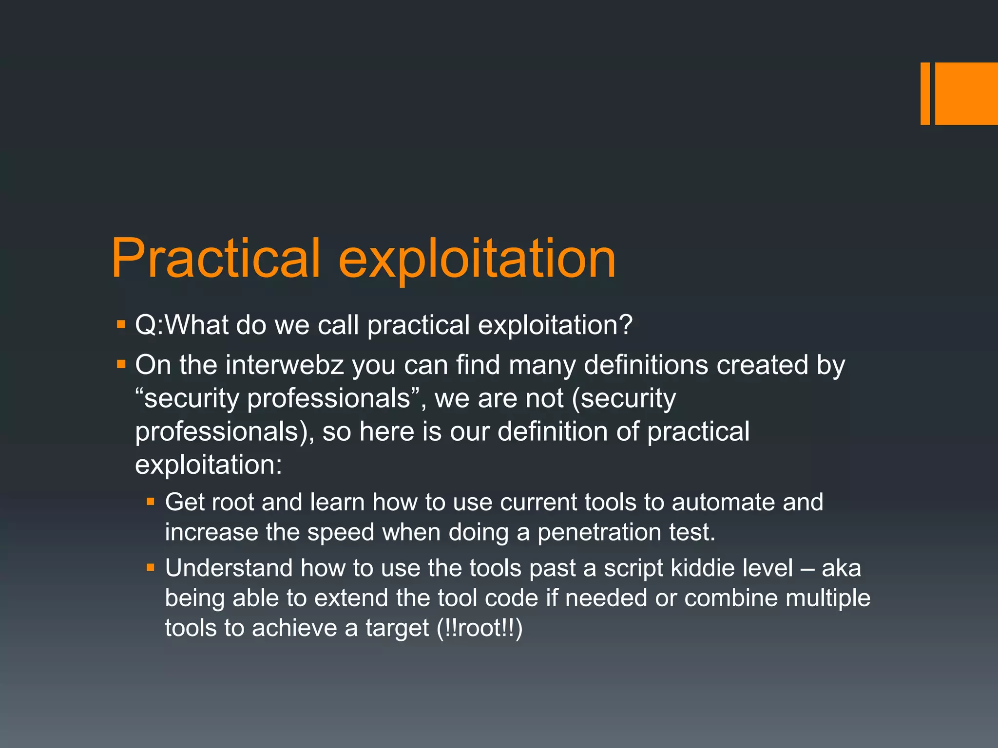 Practical exploitationQ:What do we call practical exploitation?On the interwebz you can find many definitions created by “security professionals”, we are not (security professionals), so here is our definition of practical exploitation:Get root and learn how to use current tools to automate and increase the speed when doing a penetration test. Understand how to use the tools past a script kiddie level – aka being able to extend the tool code if needed or combine multiple tools to achieve a target (!!root!!)