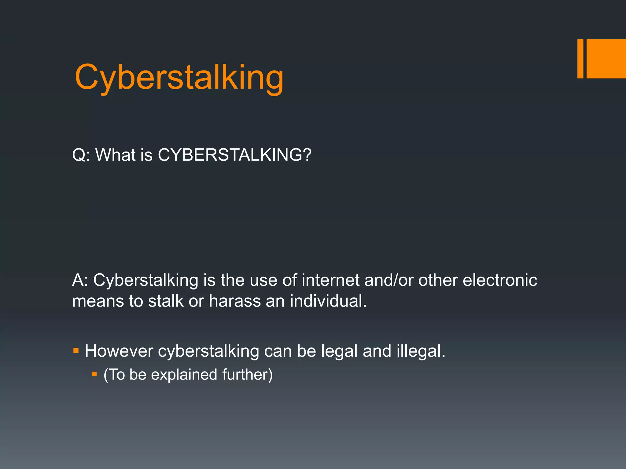CyberstalkingQ: What is CYBERSTALKING?A: Cyberstalking is the use of internet and/or other electronic means to stalk or harass an individual. However cyberstalking can be legal and illegal.(To be explained further)