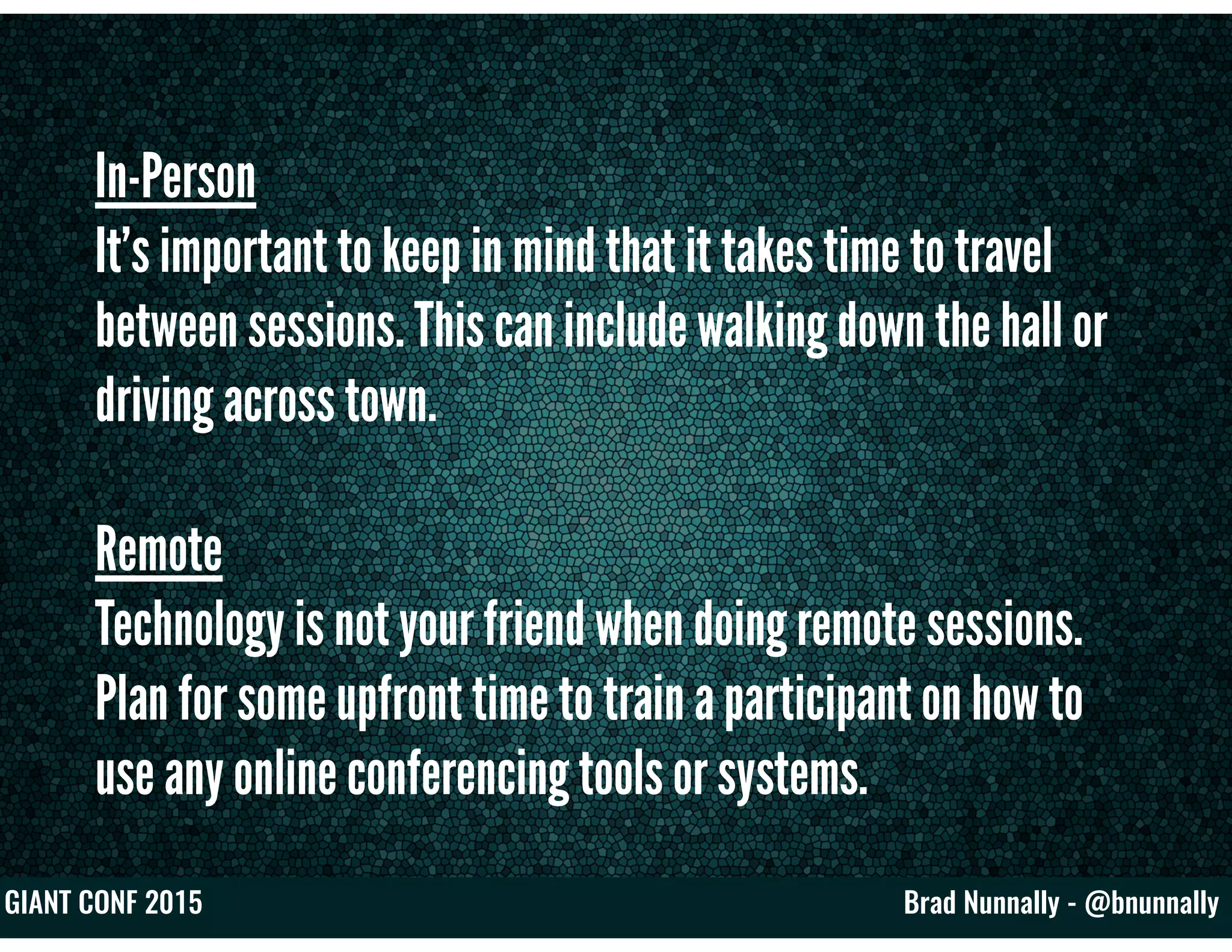 Brad Nunnally - @bnunnallyGIANT CONF 2015
In-Person
It’s important to keep in mind that it takes time to travel
between sessions. This can include walking down the hall or
driving across town.
Remote
Technology is not your friend when doing remote sessions.
Plan for some upfront time to train a participant on how to
use any online conferencing tools or systems.
 