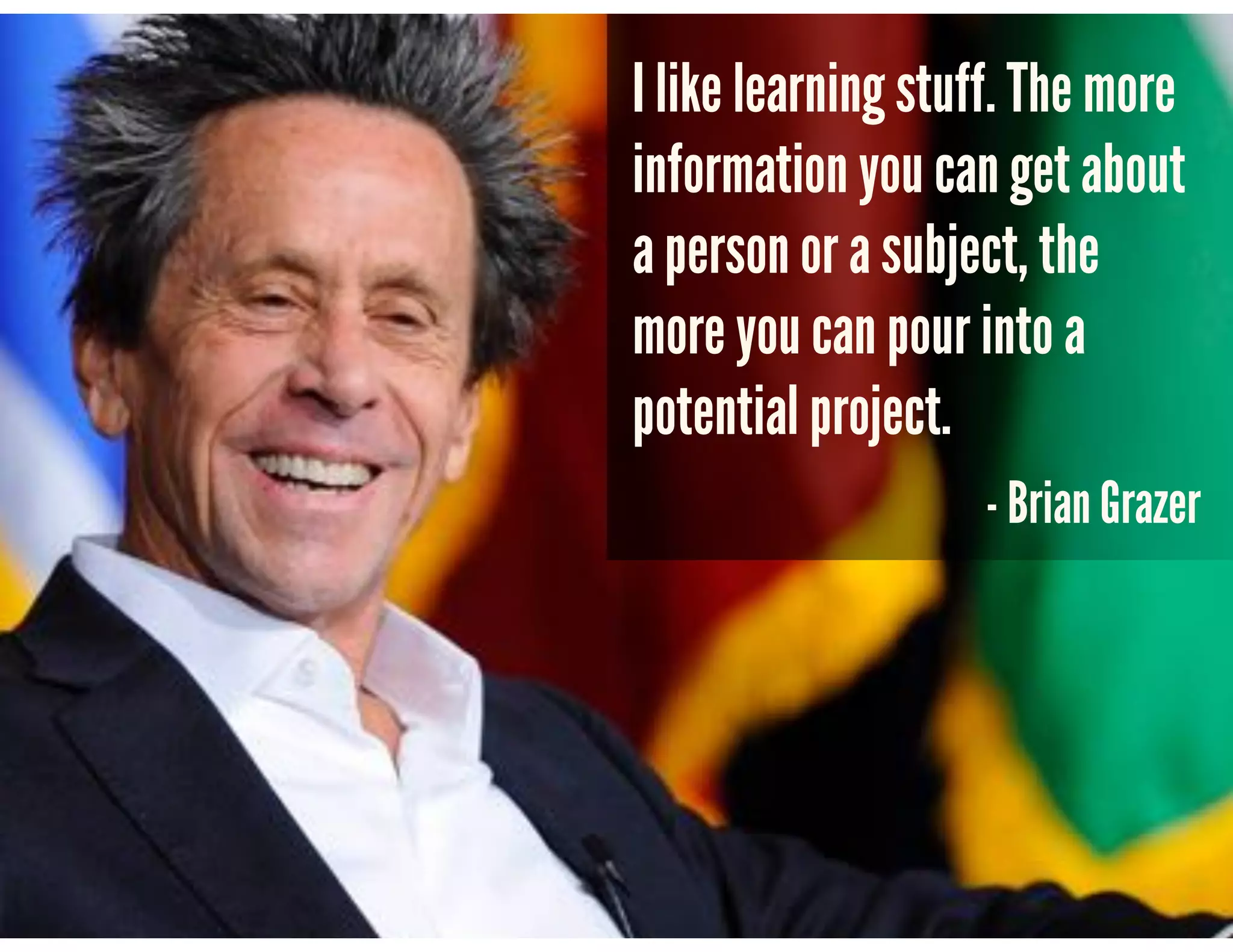 I like learning stuff. The more
information you can get about
a person or a subject, the
more you can pour into a
potential project.
- Brian Grazer
 
