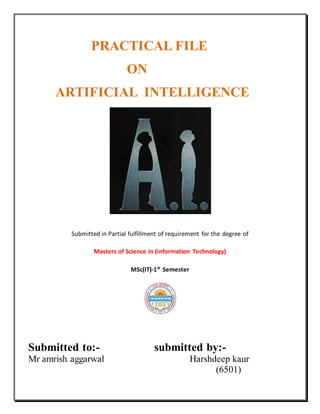 PRACTICAL FILE
ON
ARTIFICIAL INTELLIGENCE
Submitted in Partial fulfillment of requirement for the degree of
Masters of Science in (Information Technology)
MSc(IT)-1st
Semester
Submitted to:- submitted by:-
Mr amrish aggarwal Harshdeep kaur
(6501)
 